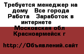 Требуется менеджер на дому - Все города Работа » Заработок в интернете   . Московская обл.,Красноармейск г.